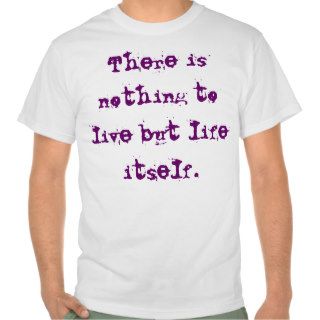 There is nothing to live but life itself. shirts