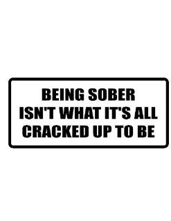 10" wide BEING SOBER ISN'T WHAT IT'S ALL CRACKED UP TO BE. Printed funny saying bumper sticker decal for any smooth surface such as windows bumpers laptops or any smooth surface. 