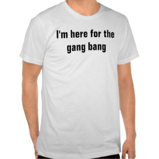 I'm here for the gang bang t shirts