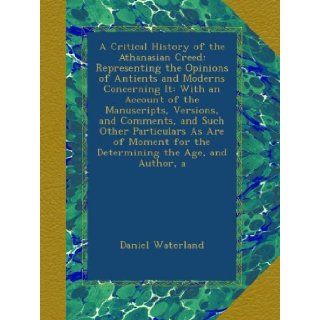 A Critical History of the Athanasian Creed Representing the Opinions of Antients and Moderns Concerning It With an Account of the Manuscripts,for the Determining the Age, and Author, a Daniel Waterland Books