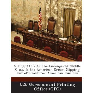 S. Hrg. 112 790 The Endangered Middle Class, Is the American Dream Slipping Out of Reach for American Families U. S. Government Printing Office (Gpo) 9781287312024 Books
