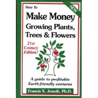 How to Make Money Growing Plants, Trees and Flowers A Guide to Profitable Earth friendly Ventures Francis Jozwik PhD, John Gist 9780916781224 Books