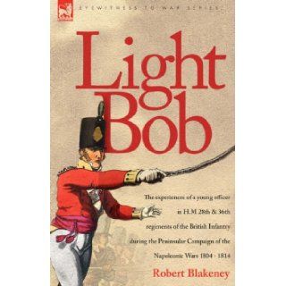 Light Bob   The experiences of a young officer in H.M. 28th and 36th regiments of the British Infantry during the peninsular campaign of the Napoleonic wars 1804   1814 R Blakeney 9781846771316 Books