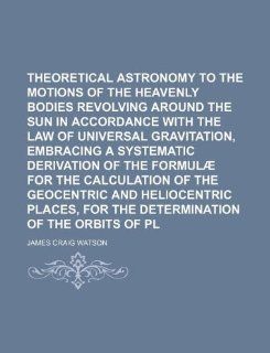 Theoretical astronomy relating to the motions of the heavenly bodies revolving around the sun in accordance with the law of universal gravitation,of the geocentric and heliocentric James Craig Watson 9781130099379 Books