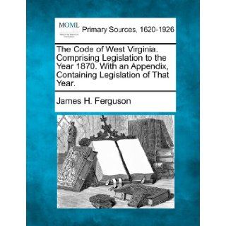 The Code of West Virginia. Comprising Legislation to the Year 1870. With an Appendix, Containing Legislation of That Year. James H. Ferguson 9781277112993 Books