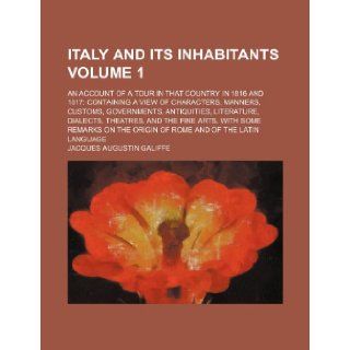 Italy and its inhabitants Volume 1; an account of a tour in that country in 1816 and 1817 containing a view of characters, manners, customs,arts, with some remarks on the origin of Ro Jacques Augustin Galiffe 9781150921186 Books