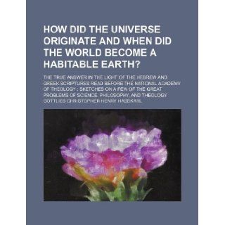 How did the universe originate and when did the world become a habitable earth?; the true answer in the light of the Hebrew and Greek Scriptures readof the great problems of science, philosophy,  Gottlieb Christopher Henry Hasskarl 9781130944075 Books