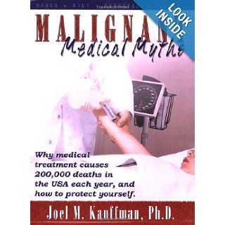 Malignant Medical Myths Why MEdical Treatment Causes 200, 000 Deaths in the USA each Year, and How to Protect Yourself Joel M Kauffman Phd 9780741429094 Books