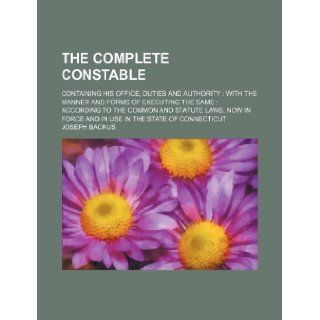 The complete constable; containing his office, duties and authority with the manner and forms of executing the same  according to the common andforce and in use in the state of Connecticut Joseph Backus 9781130191103 Books