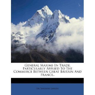 General Maxims in Trade, Particularly Applied to the Commerce Between Great Britain and France (9781173854768) Theodore Janssen Books
