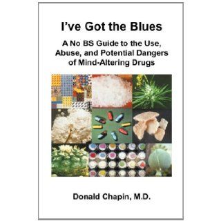 I've Got the Blues A No BS Guide to the Use, Abuse, and Potential Dangers of Legal and Illegal Mind Altering Drugs Donald Chapin 9781935976141 Books