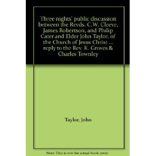 Three nights' public discussion between the Revds. C.W. Cleeve, James Robertson, and Philip Cater and Elder John Taylor, of the Church of Jesus Christreply to the Rev. K. Groves & Charles Townley John Taylor Books