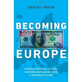 Becoming Europe Economic Decline, Culture, and How America Can Avoid a European Future Samuel Gregg 9781594036378 Books