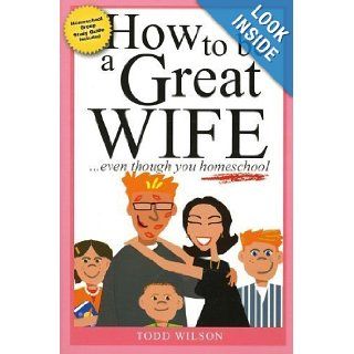 How to Be a Great Wife . . . Even Though You Homeschool Todd Wilson 9781933858388 Books