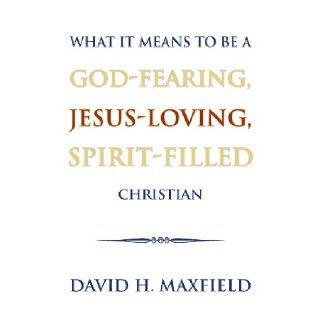 What It Means to Be a God Fearing, Jesus Loving, Spirit Filled Christian David H. Maxfield 9781625109446 Books
