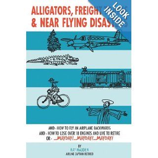 Alligators, Freight Trains & Near Flying Disasters How To Fly An Airplane Backwards, And How To Lose Over 18 Engines And Live To Retire Or Mayday, Mayday, Mayday Ray Madden 9781438926339 Books