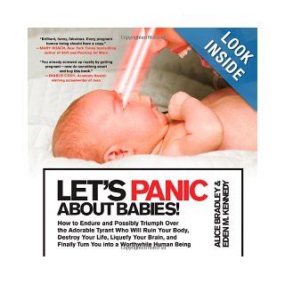 Let's Panic About Babies How to Endure and Possibly Triumph Over the Adorable Tyrant Who Will Ruin Your Body, Destroy Your Life, Liquefy Your Brain,Turn You into a Worthwhile Human Being Alice Bradley, Eden M. Kennedy 9780312648121 Books
