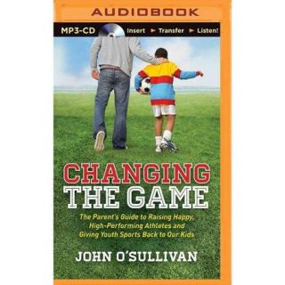 Changing the Game The Parent's Guide to Raising Happy, High Performing Athletes and Giving Youth Sports Back to Our Kids